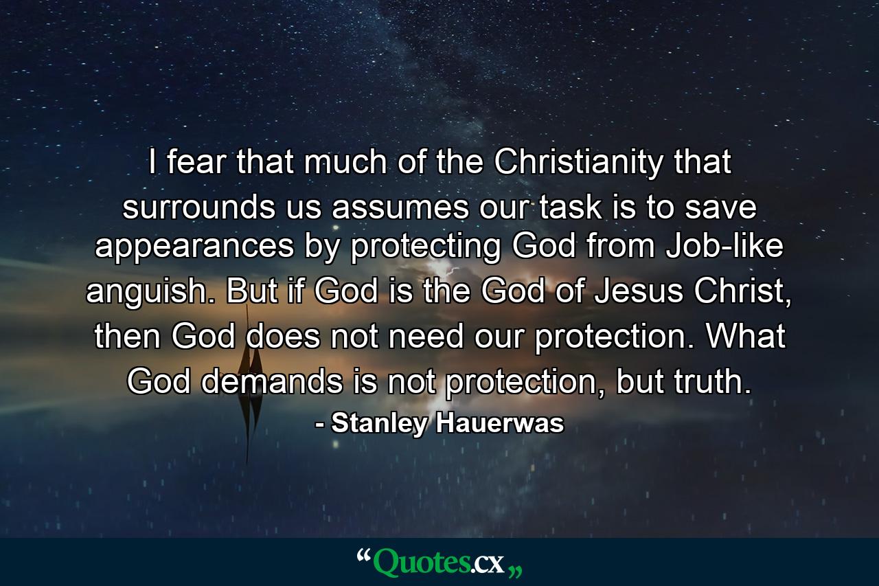 I fear that much of the Christianity that surrounds us assumes our task is to save appearances by protecting God from Job-like anguish. But if God is the God of Jesus Christ, then God does not need our protection. What God demands is not protection, but truth. - Quote by Stanley Hauerwas