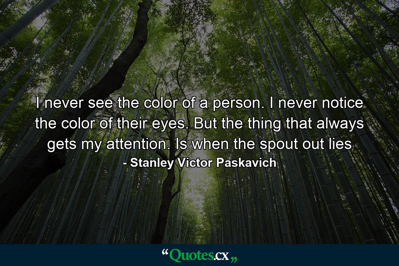 I never see the color of a person. I never notice the color of their eyes. But the thing that always gets my attention. Is when the spout out lies - Quote by Stanley Victor Paskavich