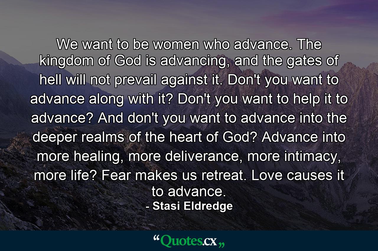 We want to be women who advance. The kingdom of God is advancing, and the gates of hell will not prevail against it. Don't you want to advance along with it? Don't you want to help it to advance? And don't you want to advance into the deeper realms of the heart of God? Advance into more healing, more deliverance, more intimacy, more life? Fear makes us retreat. Love causes it to advance. - Quote by Stasi Eldredge