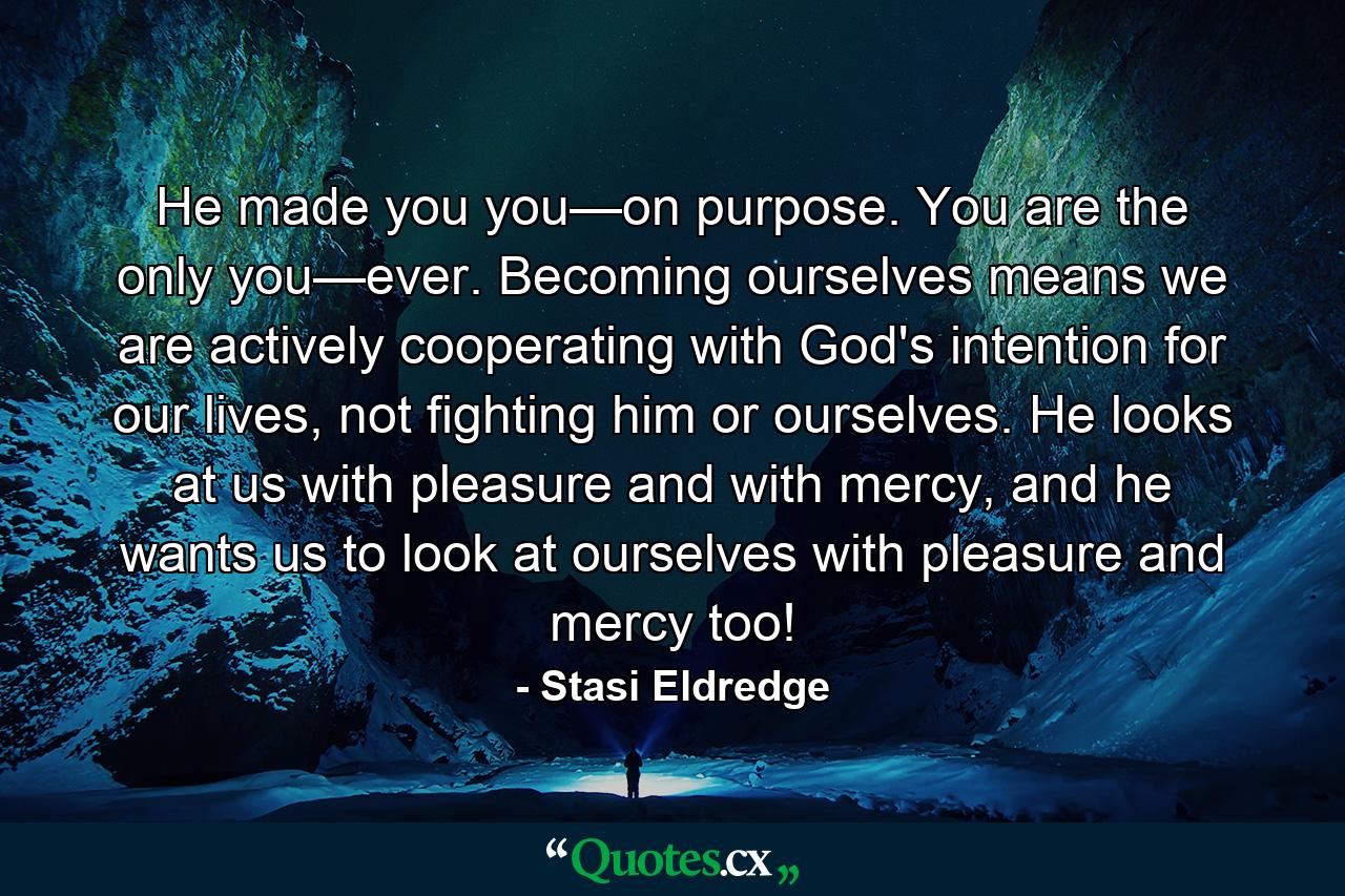 He made you you—on purpose. You are the only you—ever. Becoming ourselves means we are actively cooperating with God's intention for our lives, not fighting him or ourselves. He looks at us with pleasure and with mercy, and he wants us to look at ourselves with pleasure and mercy too! - Quote by Stasi Eldredge