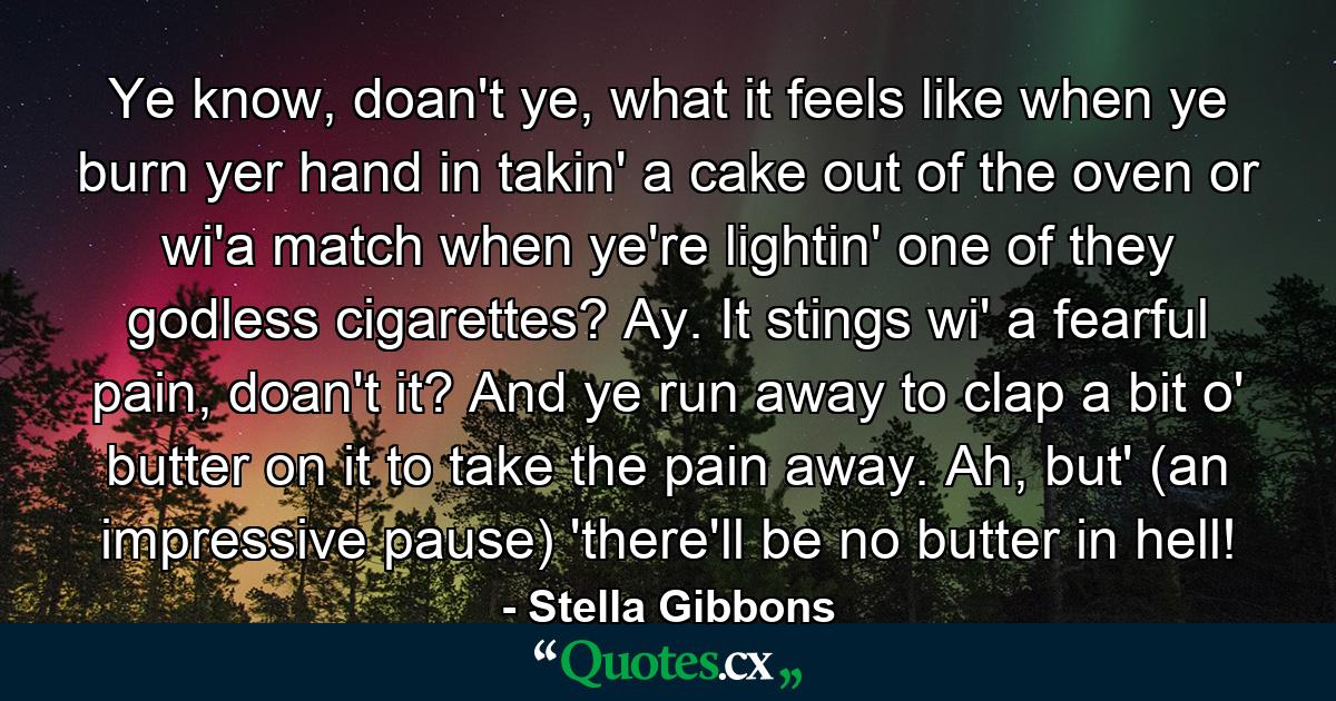 Ye know, doan't ye, what it feels like when ye burn yer hand in takin' a cake out of the oven or wi'a match when ye're lightin' one of they godless cigarettes? Ay. It stings wi' a fearful pain, doan't it? And ye run away to clap a bit o' butter on it to take the pain away. Ah, but' (an impressive pause) 'there'll be no butter in hell! - Quote by Stella Gibbons