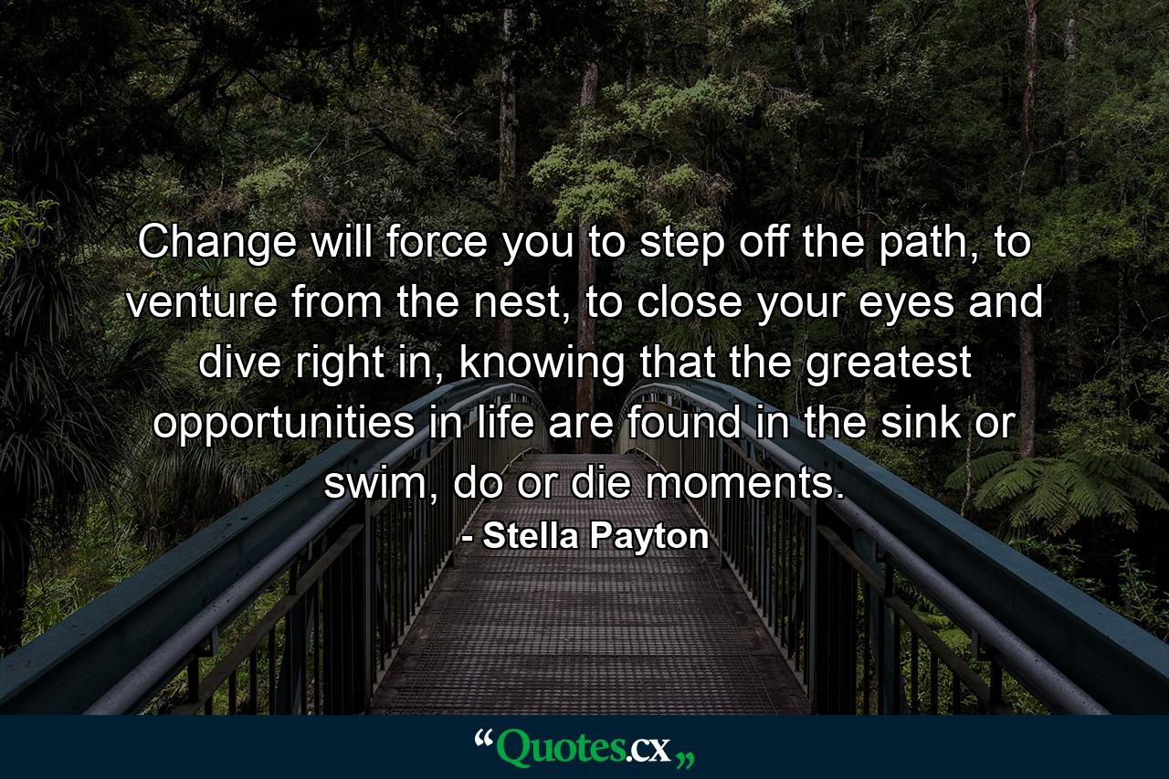 Change will force you to step off the path, to venture from the nest, to close your eyes and dive right in, knowing that the greatest opportunities in life are found in the sink or swim, do or die moments. - Quote by Stella Payton