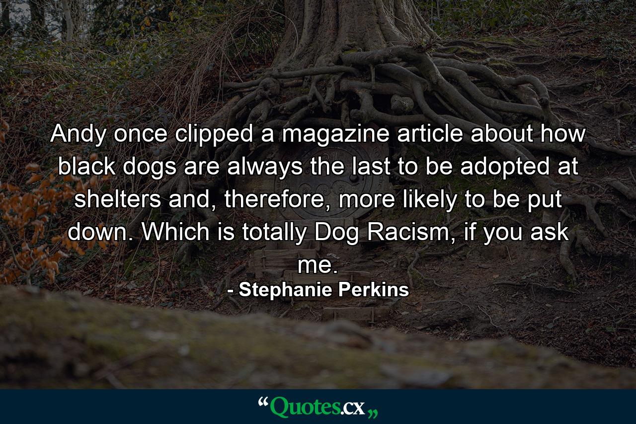 Andy once clipped a magazine article about how black dogs are always the last to be adopted at shelters and, therefore, more likely to be put down. Which is totally Dog Racism, if you ask me. - Quote by Stephanie Perkins