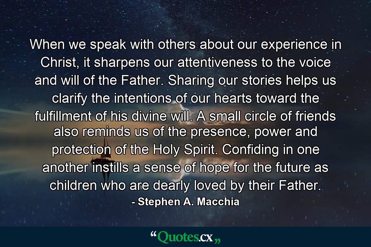 When we speak with others about our experience in Christ, it sharpens our attentiveness to the voice and will of the Father. Sharing our stories helps us clarify the intentions of our hearts toward the fulfillment of his divine will. A small circle of friends also reminds us of the presence, power and protection of the Holy Spirit. Confiding in one another instills a sense of hope for the future as children who are dearly loved by their Father. - Quote by Stephen A. Macchia