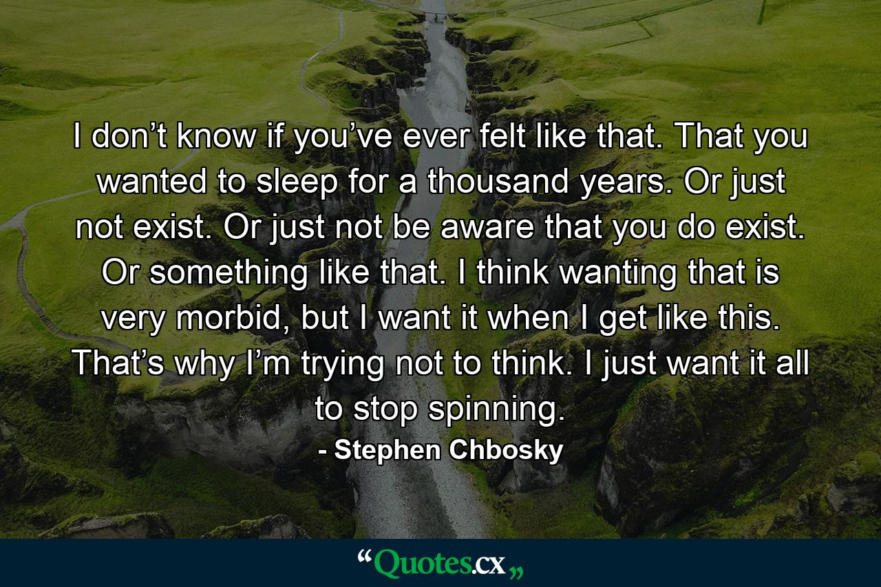 I don’t know if you’ve ever felt like that. That you wanted to sleep for a thousand years. Or just not exist. Or just not be aware that you do exist. Or something like that. I think wanting that is very morbid, but I want it when I get like this. That’s why I’m trying not to think. I just want it all to stop spinning. - Quote by Stephen Chbosky