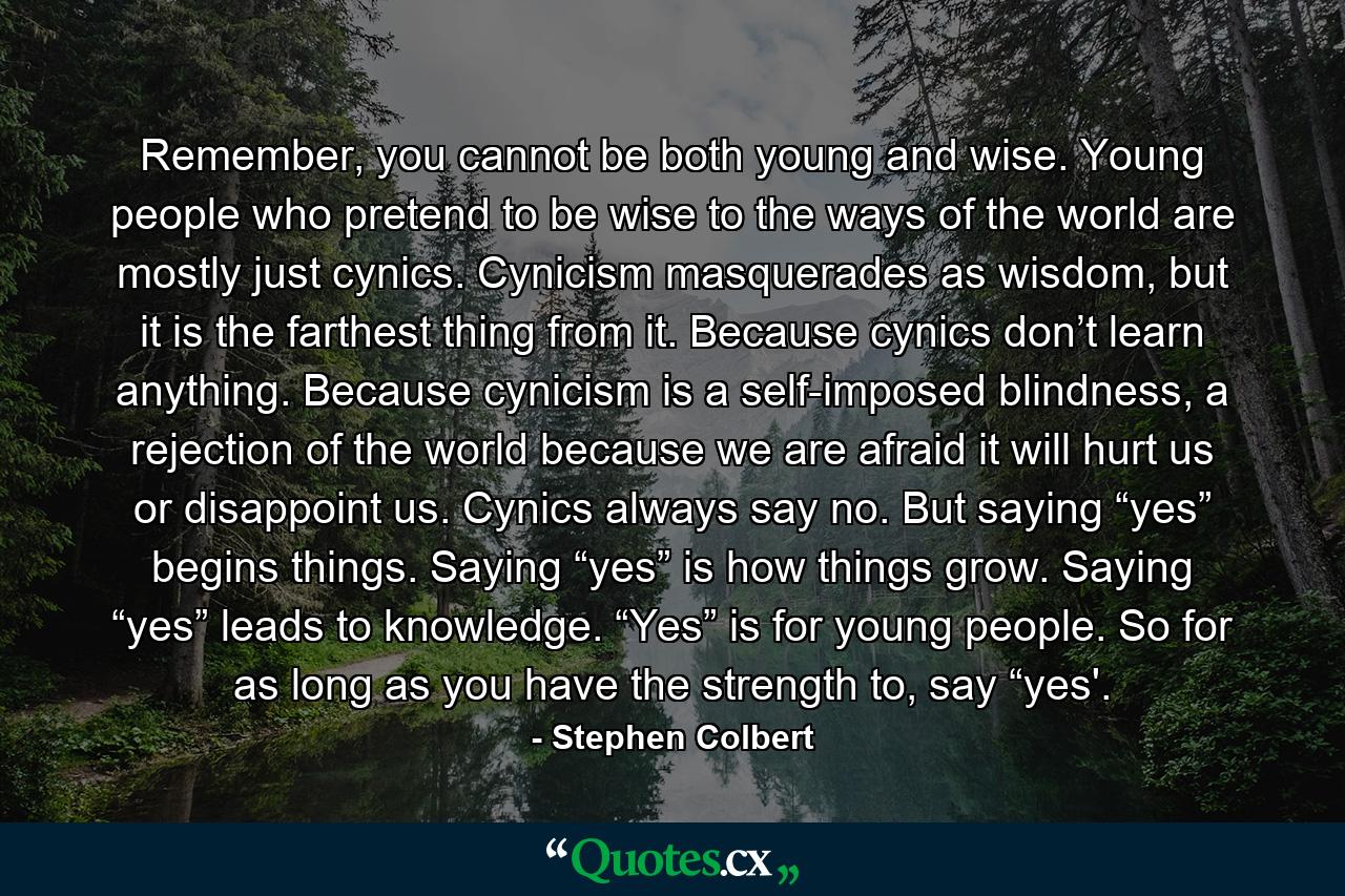 Remember, you cannot be both young and wise. Young people who pretend to be wise to the ways of the world are mostly just cynics. Cynicism masquerades as wisdom, but it is the farthest thing from it. Because cynics don’t learn anything. Because cynicism is a self-imposed blindness, a rejection of the world because we are afraid it will hurt us or disappoint us. Cynics always say no. But saying “yes” begins things. Saying “yes” is how things grow. Saying “yes” leads to knowledge. “Yes” is for young people. So for as long as you have the strength to, say “yes'. - Quote by Stephen Colbert