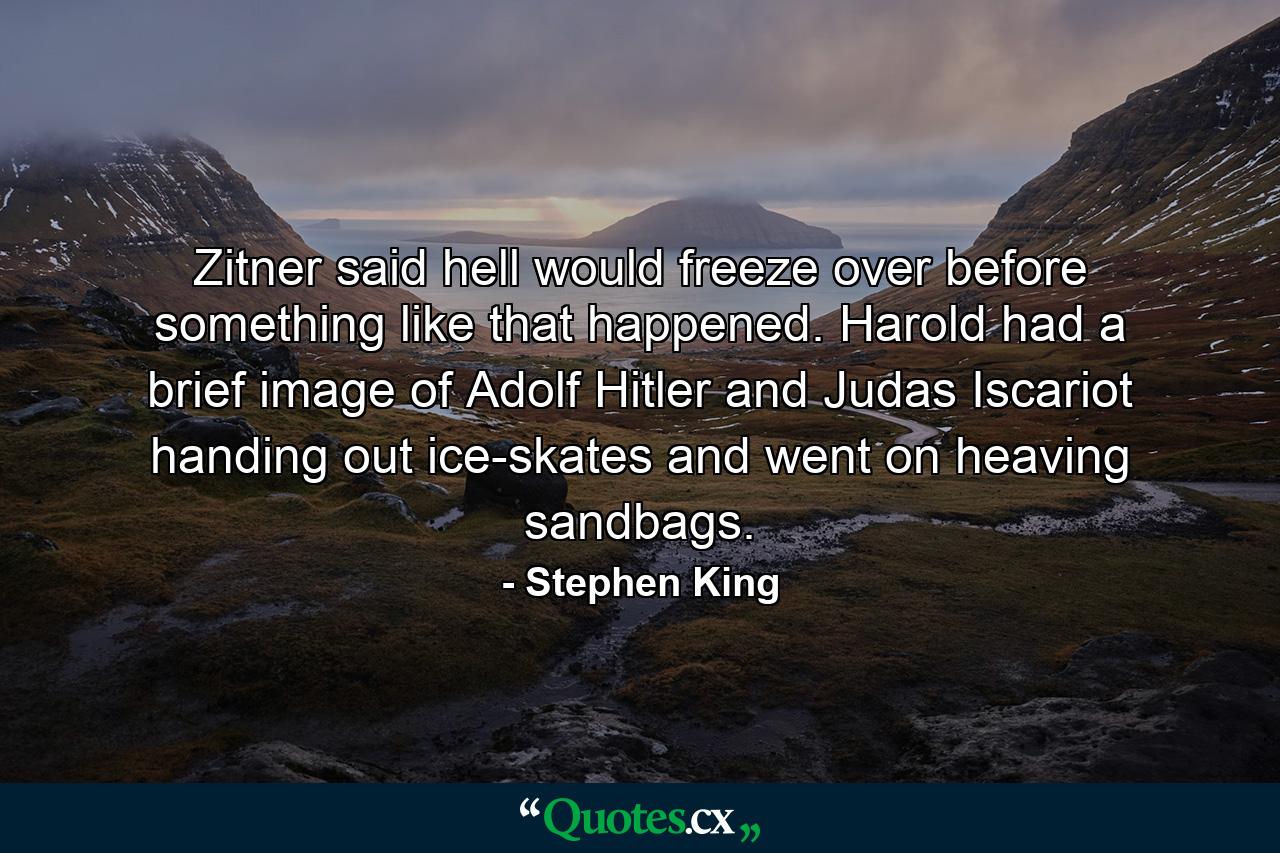 Zitner said hell would freeze over before something like that happened. Harold had a brief image of Adolf Hitler and Judas Iscariot handing out ice-skates and went on heaving sandbags. - Quote by Stephen King