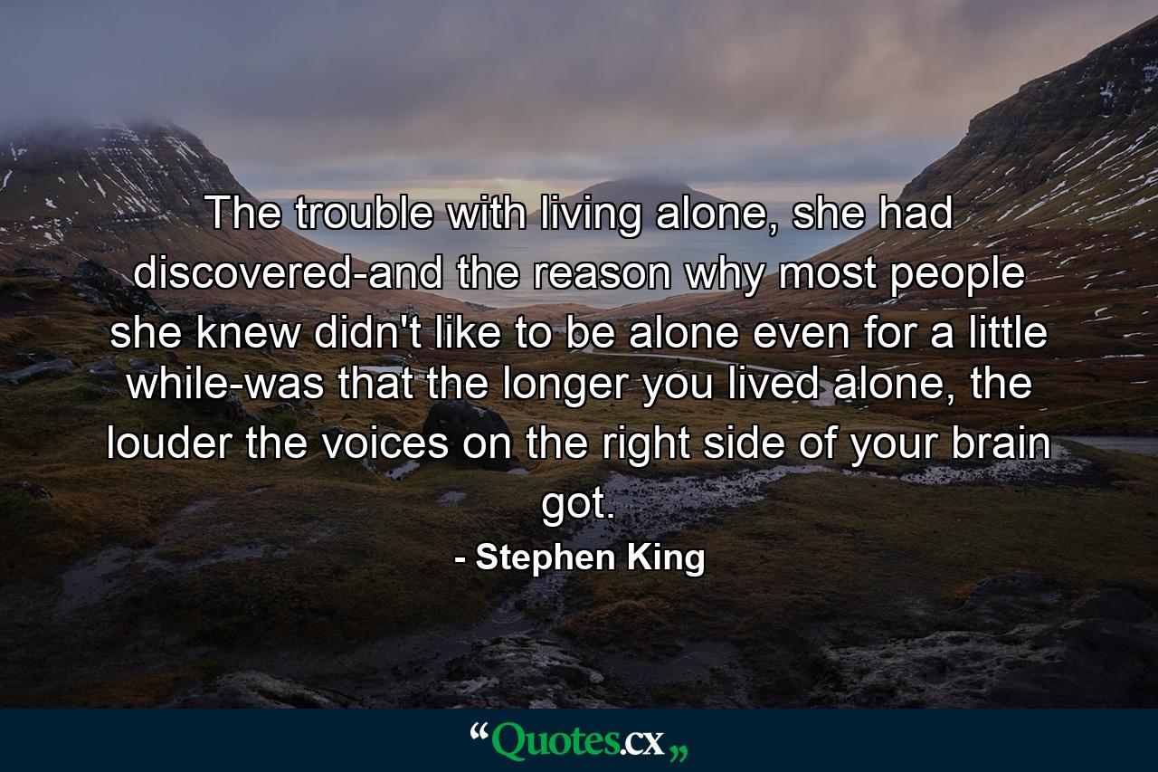 The trouble with living alone, she had discovered-and the reason why most people she knew didn't like to be alone even for a little while-was that the longer you lived alone, the louder the voices on the right side of your brain got. - Quote by Stephen King