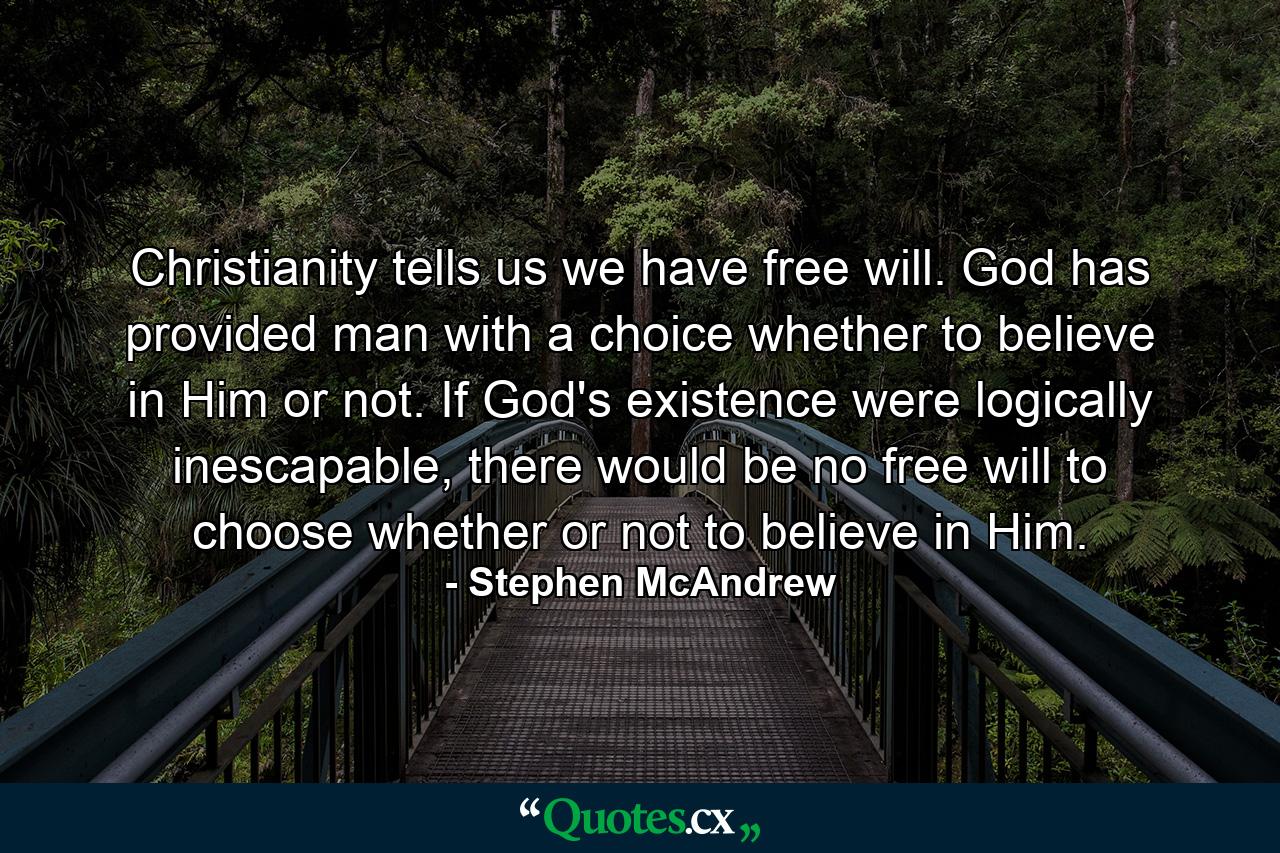 Christianity tells us we have free will. God has provided man with a choice whether to believe in Him or not. If God's existence were logically inescapable, there would be no free will to choose whether or not to believe in Him. - Quote by Stephen McAndrew