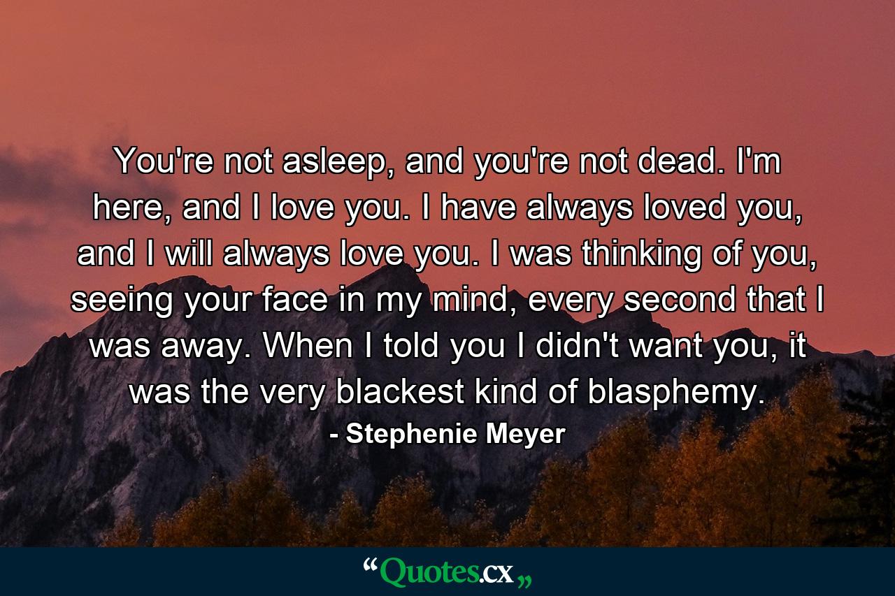 You're not asleep, and you're not dead. I'm here, and I love you. I have always loved you, and I will always love you. I was thinking of you, seeing your face in my mind, every second that I was away. When I told you I didn't want you, it was the very blackest kind of blasphemy. - Quote by Stephenie Meyer