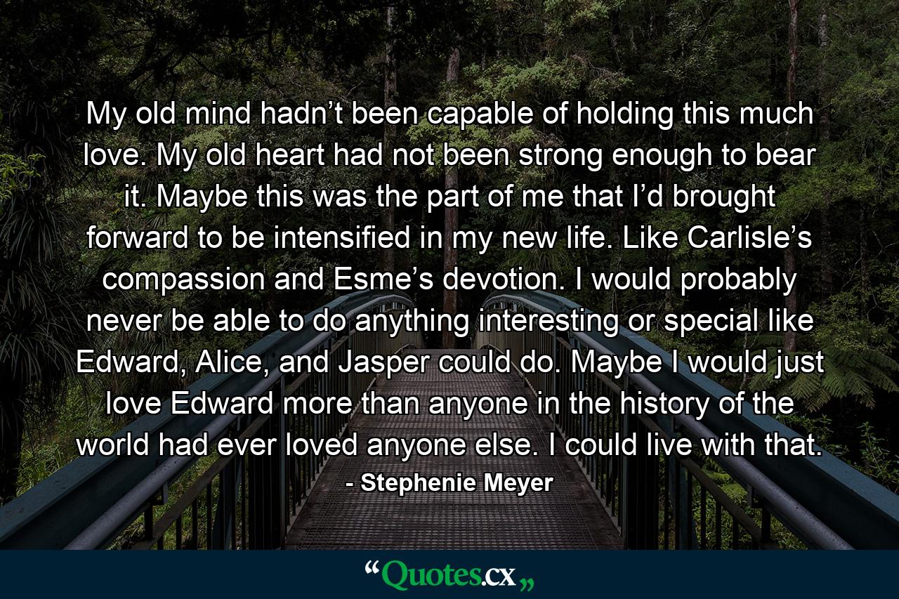 My old mind hadn’t been capable of holding this much love. My old heart had not been strong enough to bear it. Maybe this was the part of me that I’d brought forward to be intensified in my new life. Like Carlisle’s compassion and Esme’s devotion. I would probably never be able to do anything interesting or special like Edward, Alice, and Jasper could do. Maybe I would just love Edward more than anyone in the history of the world had ever loved anyone else. I could live with that. - Quote by Stephenie Meyer