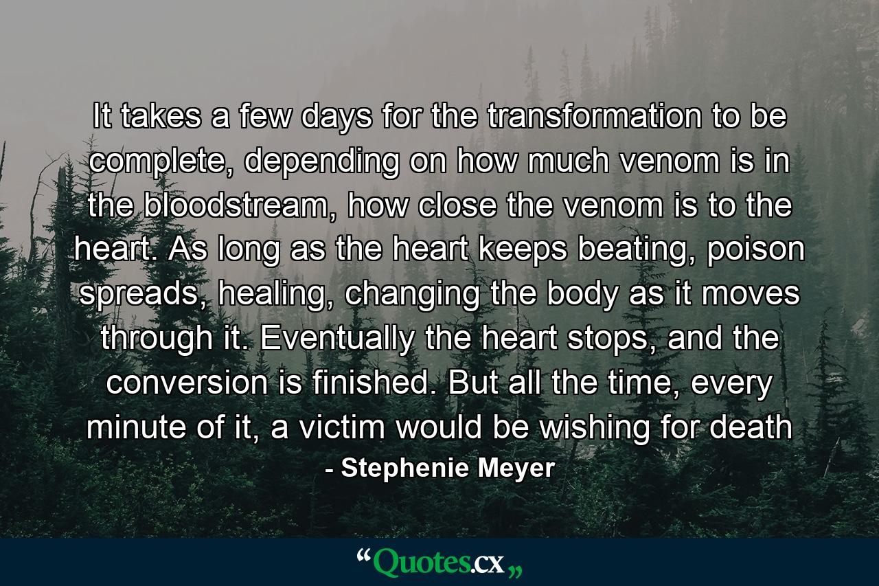 It takes a few days for the transformation to be complete, depending on how much venom is in the bloodstream, how close the venom is to the heart. As long as the heart keeps beating, poison spreads, healing, changing the body as it moves through it. Eventually the heart stops, and the conversion is finished. But all the time, every minute of it, a victim would be wishing for death - Quote by Stephenie Meyer