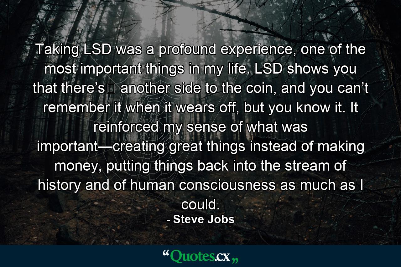 Taking LSD was a profound experience, one of the most important things in my life. LSD shows you that there’s﻿ another side to the coin, and you can’t remember it when it wears off, but you know it. It reinforced my sense of what was important—creating great things instead of making money, putting things back into the stream of history and of human consciousness as much as I could. - Quote by Steve Jobs