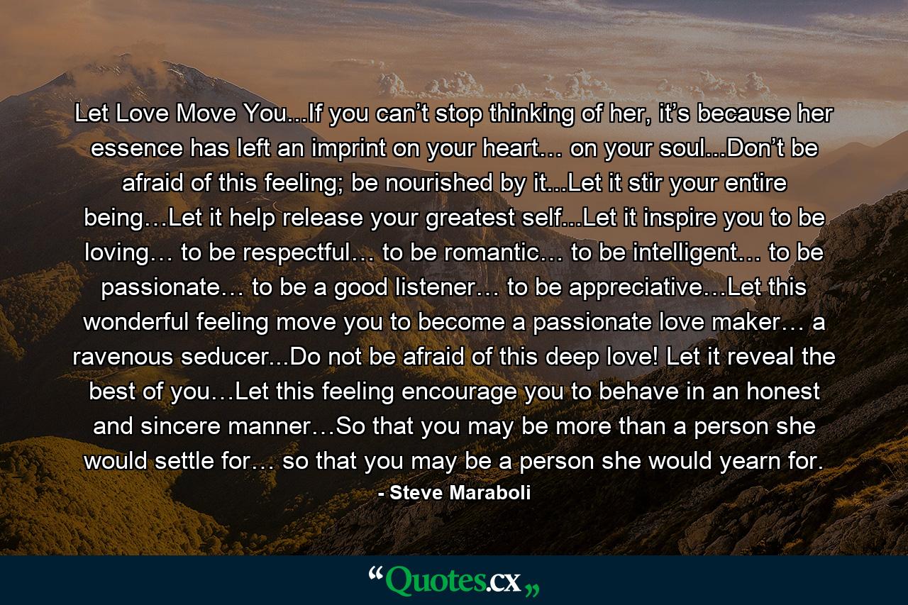 Let Love Move You...If you can’t stop thinking of her, it’s because her essence has left an imprint on your heart… on your soul...Don’t be afraid of this feeling; be nourished by it...Let it stir your entire being…Let it help release your greatest self...Let it inspire you to be loving… to be respectful… to be romantic… to be intelligent… to be passionate… to be a good listener… to be appreciative…Let this wonderful feeling move you to become a passionate love maker… a ravenous seducer...Do not be afraid of this deep love! Let it reveal the best of you…Let this feeling encourage you to behave in an honest and sincere manner…So that you may be more than a person she would settle for… so that you may be a person she would yearn for. - Quote by Steve Maraboli