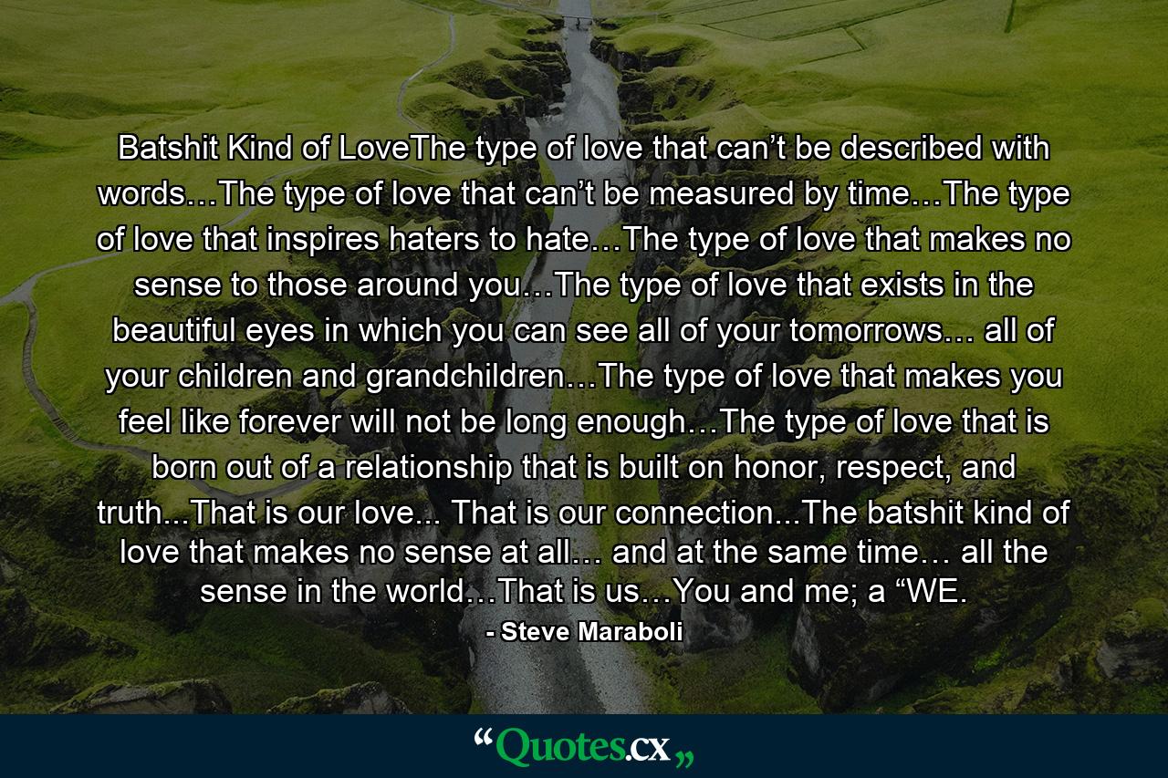 Batshit Kind of LoveThe type of love that can’t be described with words…The type of love that can’t be measured by time…The type of love that inspires haters to hate…The type of love that makes no sense to those around you…The type of love that exists in the beautiful eyes in which you can see all of your tomorrows… all of your children and grandchildren…The type of love that makes you feel like forever will not be long enough…The type of love that is born out of a relationship that is built on honor, respect, and truth...That is our love... That is our connection...The batshit kind of love that makes no sense at all… and at the same time… all the sense in the world…That is us…You and me; a “WE. - Quote by Steve Maraboli