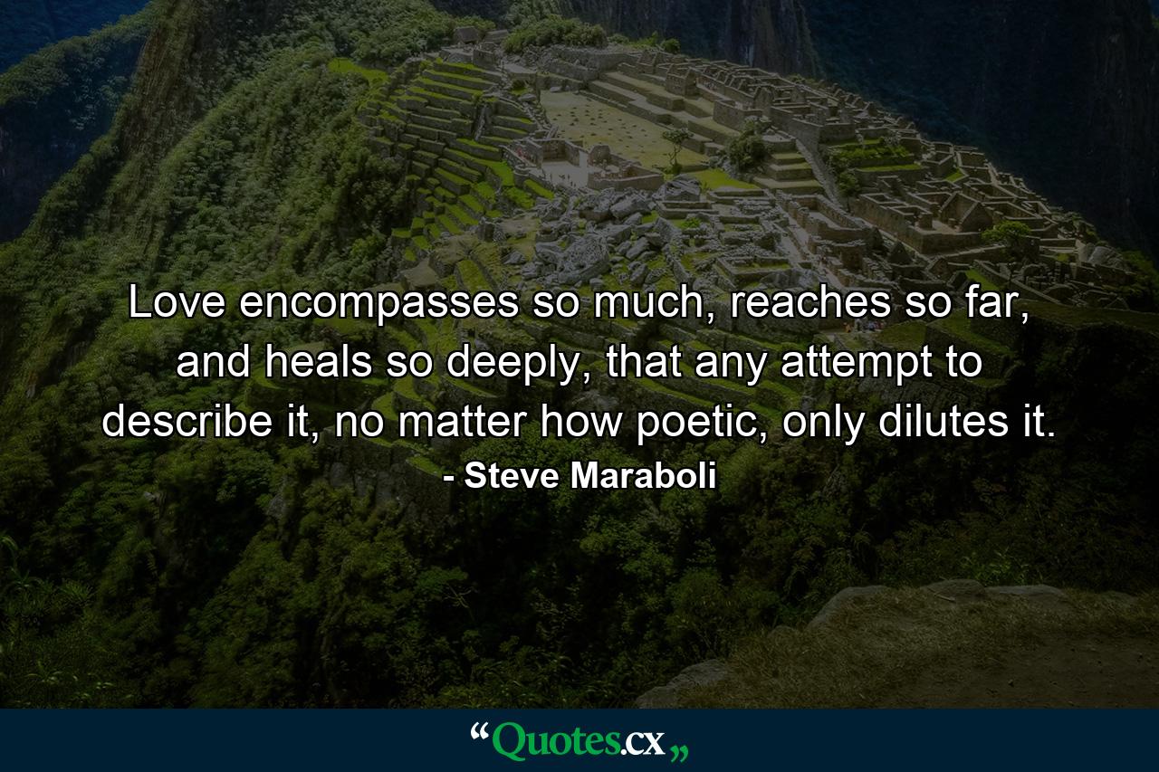 Love encompasses so much, reaches so far, and heals so deeply, that any attempt to describe it, no matter how poetic, only dilutes it. - Quote by Steve Maraboli