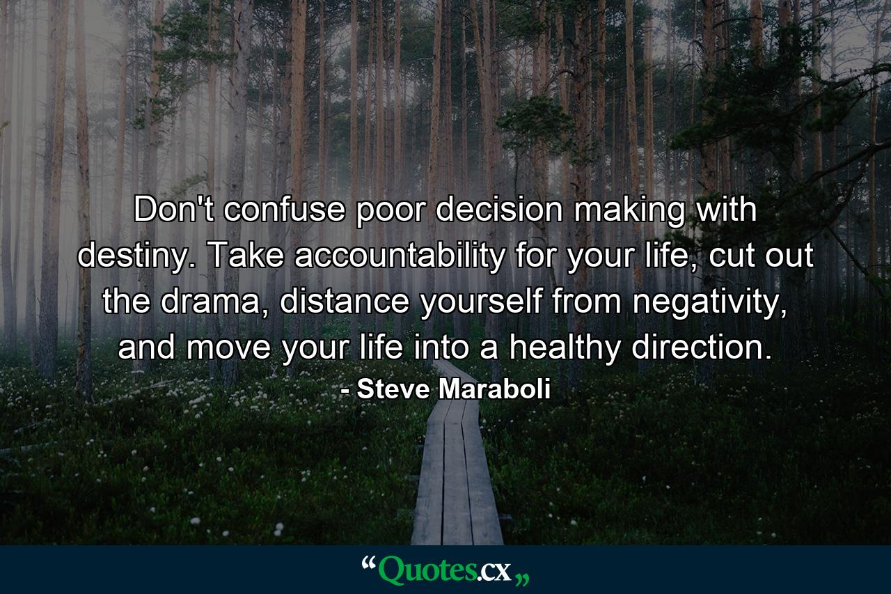 Don't confuse poor decision making with destiny. Take accountability for your life, cut out the drama, distance yourself from negativity, and move your life into a healthy direction. - Quote by Steve Maraboli