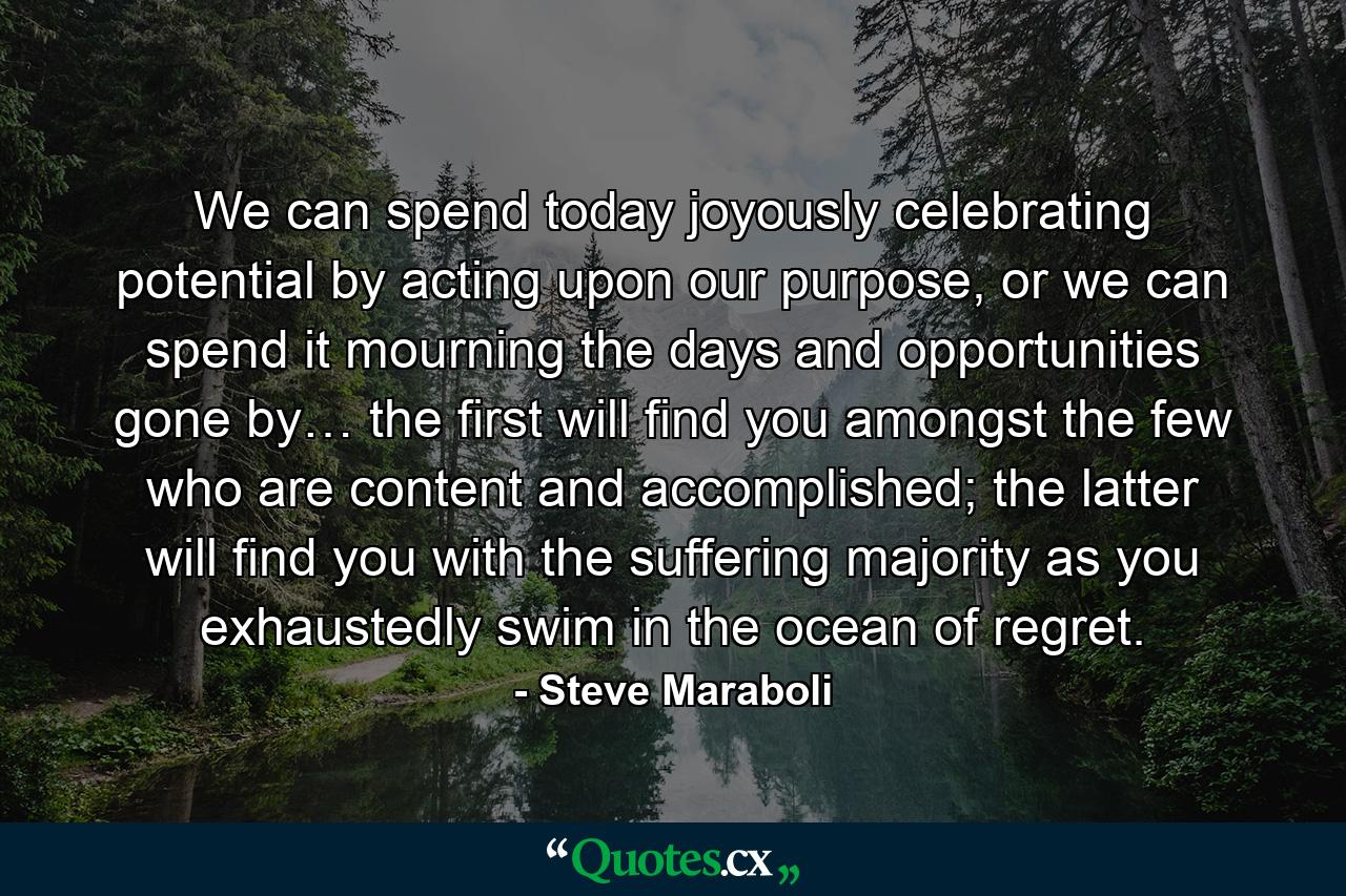 We can spend today joyously celebrating potential by acting upon our purpose, or we can spend it mourning the days and opportunities gone by… the first will find you amongst the few who are content and accomplished; the latter will find you with the suffering majority as you exhaustedly swim in the ocean of regret. - Quote by Steve Maraboli