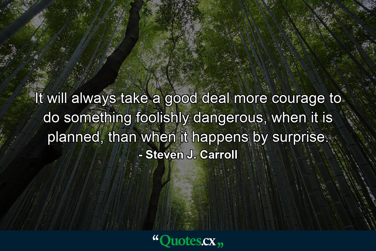 It will always take a good deal more courage to do something foolishly dangerous, when it is planned, than when it happens by surprise. - Quote by Steven J. Carroll