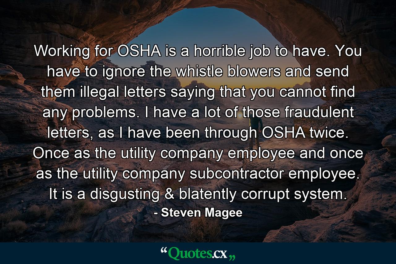 Working for OSHA is a horrible job to have. You have to ignore the whistle blowers and send them illegal letters saying that you cannot find any problems. I have a lot of those fraudulent letters, as I have been through OSHA twice. Once as the utility company employee and once as the utility company subcontractor employee. It is a disgusting & blatently corrupt system. - Quote by Steven Magee