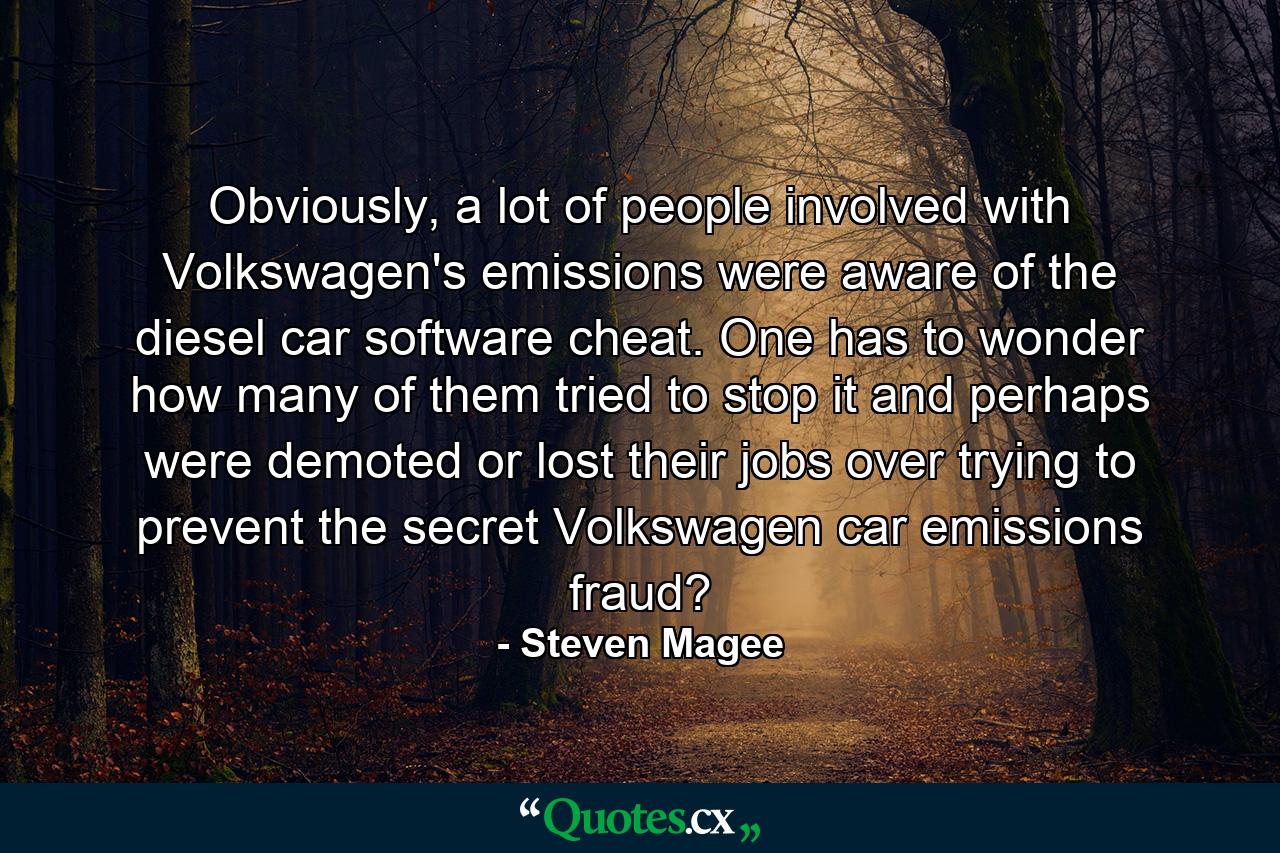 Obviously, a lot of people involved with Volkswagen's emissions were aware of the diesel car software cheat. One has to wonder how many of them tried to stop it and perhaps were demoted or lost their jobs over trying to prevent the secret Volkswagen car emissions fraud? - Quote by Steven Magee