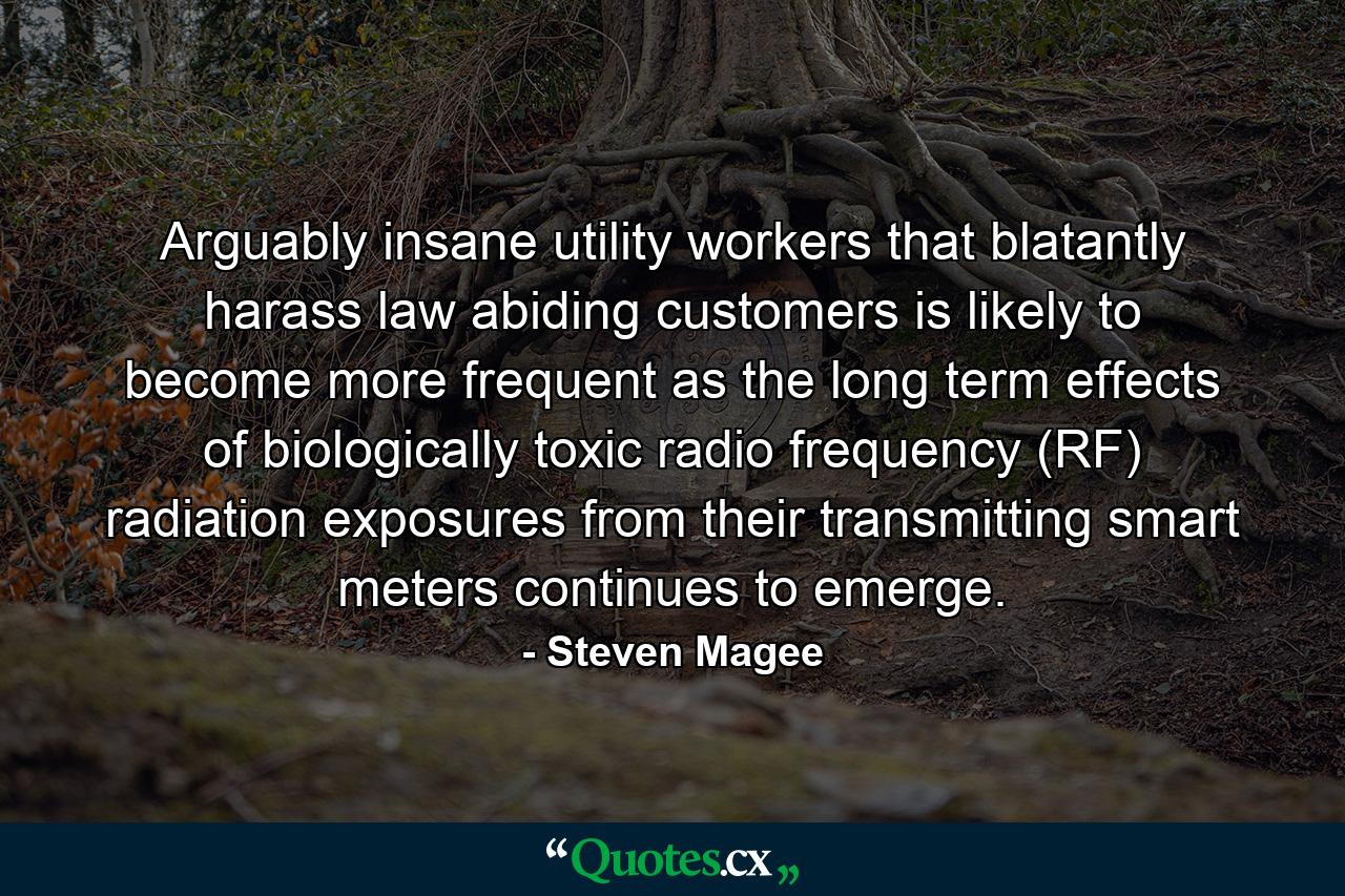 Arguably insane utility workers that blatantly harass law abiding customers is likely to become more frequent as the long term effects of biologically toxic radio frequency (RF) radiation exposures from their transmitting smart meters continues to emerge. - Quote by Steven Magee