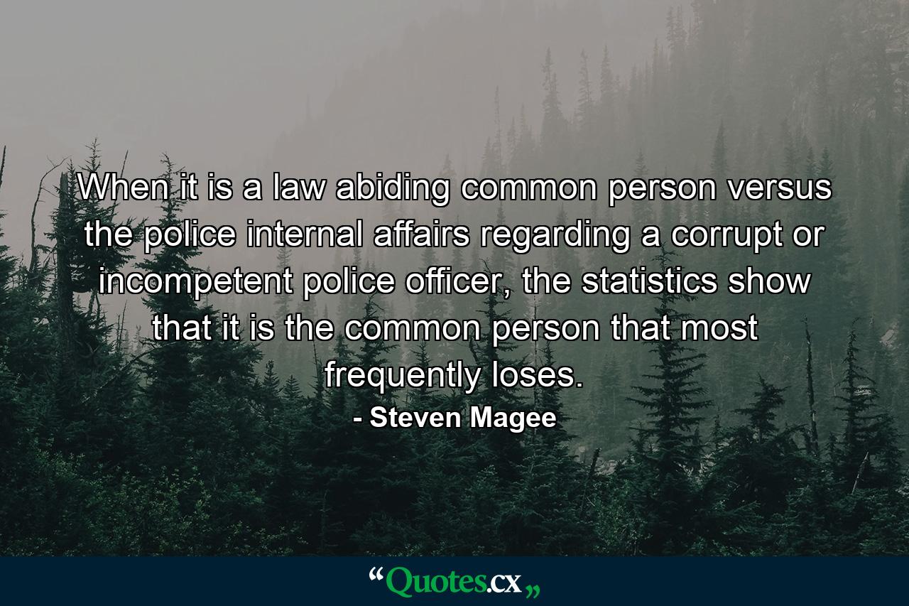 When it is a law abiding common person versus the police internal affairs regarding a corrupt or incompetent police officer, the statistics show that it is the common person that most frequently loses. - Quote by Steven Magee