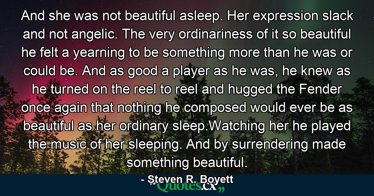 And she was not beautiful asleep. Her expression slack and not angelic. The very ordinariness of it so beautiful he felt a yearning to be something more than he was or could be. And as good a player as he was, he knew as he turned on the reel to reel and hugged the Fender once again that nothing he composed would ever be as beautiful as her ordinary sleep.Watching her he played the music of her sleeping. And by surrendering made something beautiful. - Quote by Steven R. Boyett