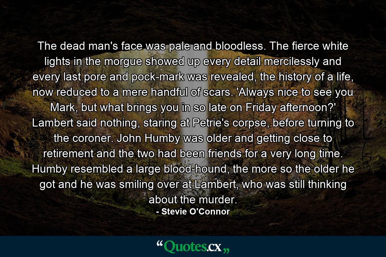 The dead man's face was pale and bloodless. The fierce white lights in the morgue showed up every detail mercilessly and every last pore and pock-mark was revealed, the history of a life, now reduced to a mere handful of scars. 'Always nice to see you Mark, but what brings you in so late on Friday afternoon?' Lambert said nothing, staring at Petrie's corpse, before turning to the coroner. John Humby was older and getting close to retirement and the two had been friends for a very long time. Humby resembled a large blood-hound, the more so the older he got and he was smiling over at Lambert, who was still thinking about the murder. - Quote by Stevie O'Connor