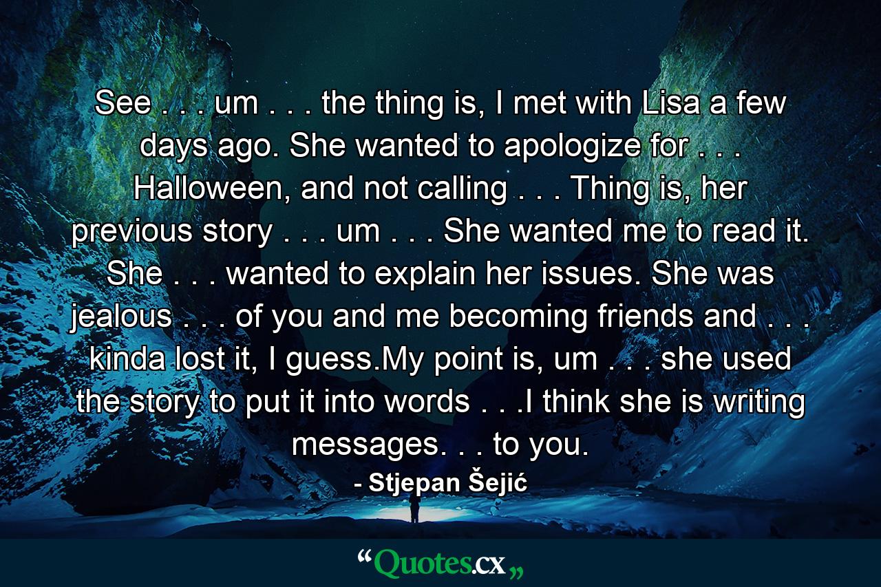 See . . . um . . . the thing is, I met with Lisa a few days ago. She wanted to apologize for . . . Halloween, and not calling . . . Thing is, her previous story . . . um . . . She wanted me to read it. She . . . wanted to explain her issues. She was jealous . . . of you and me becoming friends and . . . kinda lost it, I guess.My point is, um . . . she used the story to put it into words . . .I think she is writing messages. . . to you. - Quote by Stjepan Šejić