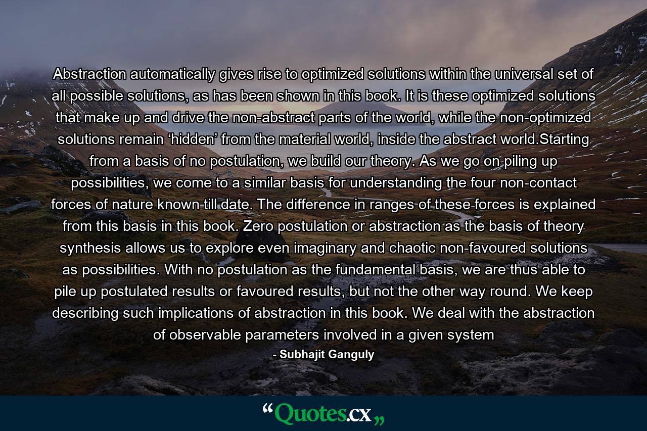 Abstraction automatically gives rise to optimized solutions within the universal set of all possible solutions, as has been shown in this book. It is these optimized solutions that make up and drive the non-abstract parts of the world, while the non-optimized solutions remain ‘hidden’ from the material world, inside the abstract world.Starting from a basis of no postulation, we build our theory. As we go on piling up possibilities, we come to a similar basis for understanding the four non-contact forces of nature known till date. The difference in ranges of these forces is explained from this basis in this book. Zero postulation or abstraction as the basis of theory synthesis allows us to explore even imaginary and chaotic non-favoured solutions as possibilities. With no postulation as the fundamental basis, we are thus able to pile up postulated results or favoured results, but not the other way round. We keep describing such implications of abstraction in this book. We deal with the abstraction of observable parameters involved in a given system - Quote by Subhajit Ganguly