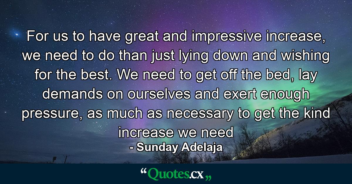 For us to have great and impressive increase, we need to do than just lying down and wishing for the best. We need to get off the bed, lay demands on ourselves and exert enough pressure, as much as necessary to get the kind increase we need - Quote by Sunday Adelaja