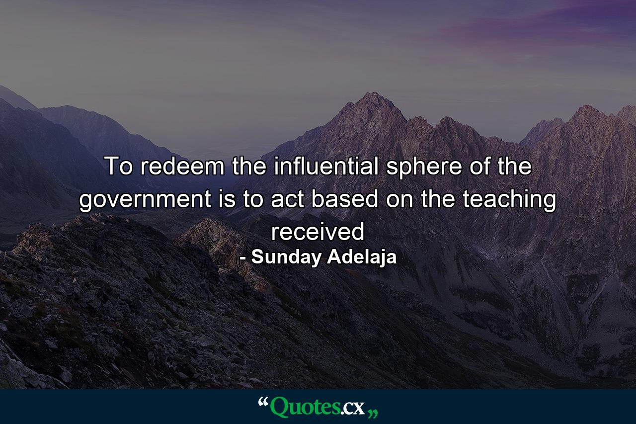 To redeem the influential sphere of the government is to act based on the teaching received - Quote by Sunday Adelaja