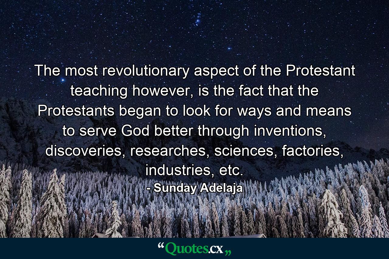 The most revolutionary aspect of the Protestant teaching however, is the fact that the Protestants began to look for ways and means to serve God better through inventions, discoveries, researches, sciences, factories, industries, etc. - Quote by Sunday Adelaja