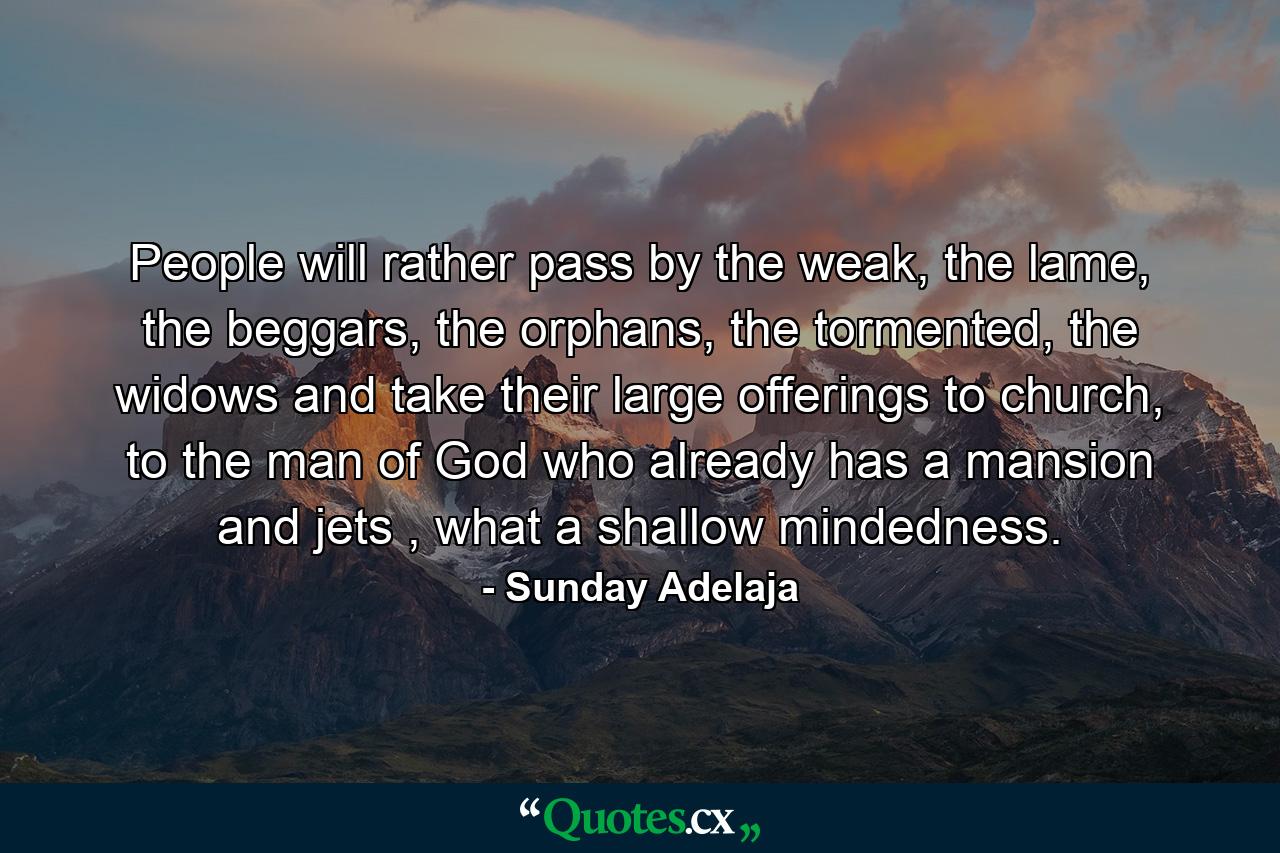 People will rather pass by the weak, the lame, the beggars, the orphans, the tormented, the widows and take their large offerings to church, to the man of God who already has a mansion and jets , what a shallow mindedness. - Quote by Sunday Adelaja