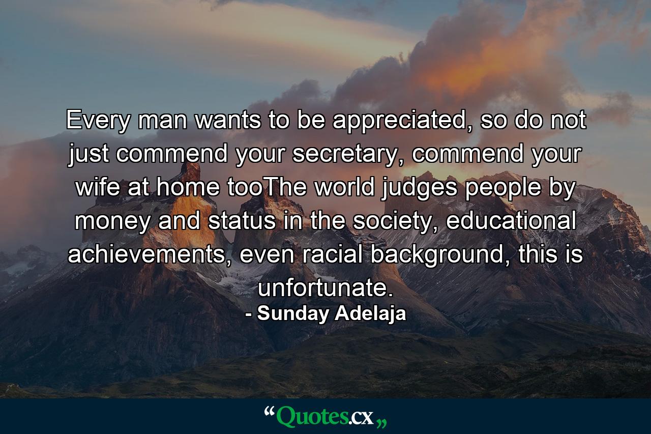 Every man wants to be appreciated, so do not just commend your secretary, commend your wife at home tooThe world judges people by money and status in the society, educational achievements, even racial background, this is unfortunate. - Quote by Sunday Adelaja