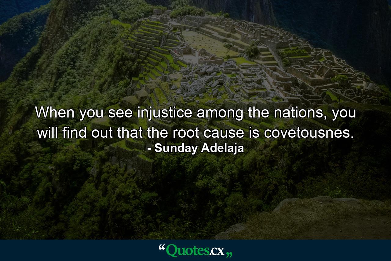 When you see injustice among the nations, you will find out that the root cause is covetousnes. - Quote by Sunday Adelaja