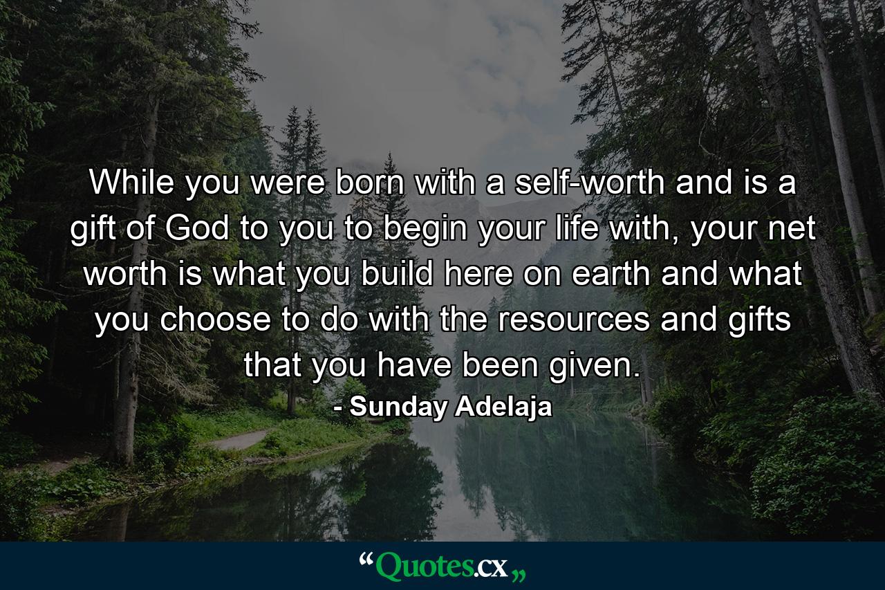 While you were born with a self-worth and is a gift of God to you to begin your life with, your net worth is what you build here on earth and what you choose to do with the resources and gifts that you have been given. - Quote by Sunday Adelaja