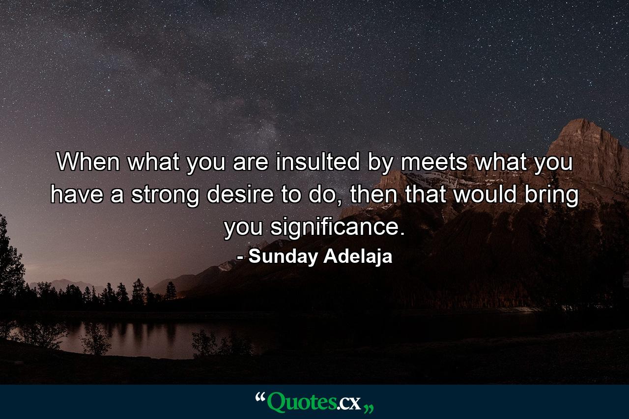 When what you are insulted by meets what you have a strong desire to do, then that would bring you significance. - Quote by Sunday Adelaja