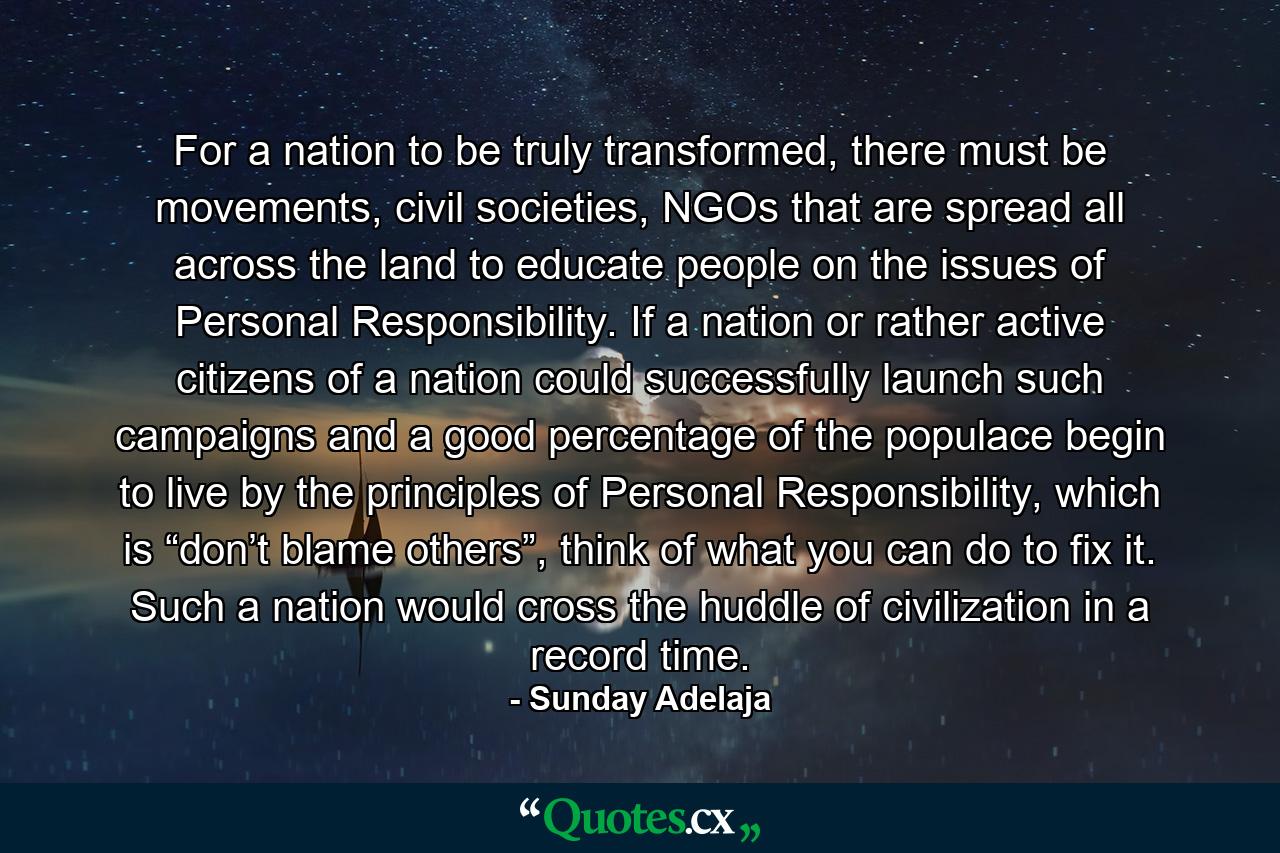 For a nation to be truly transformed, there must be movements, civil societies, NGOs that are spread all across the land to educate people on the issues of Personal Responsibility. If a nation or rather active citizens of a nation could successfully launch such campaigns and a good percentage of the populace begin to live by the principles of Personal Responsibility, which is “don’t blame others”, think of what you can do to fix it. Such a nation would cross the huddle of civilization in a record time. - Quote by Sunday Adelaja