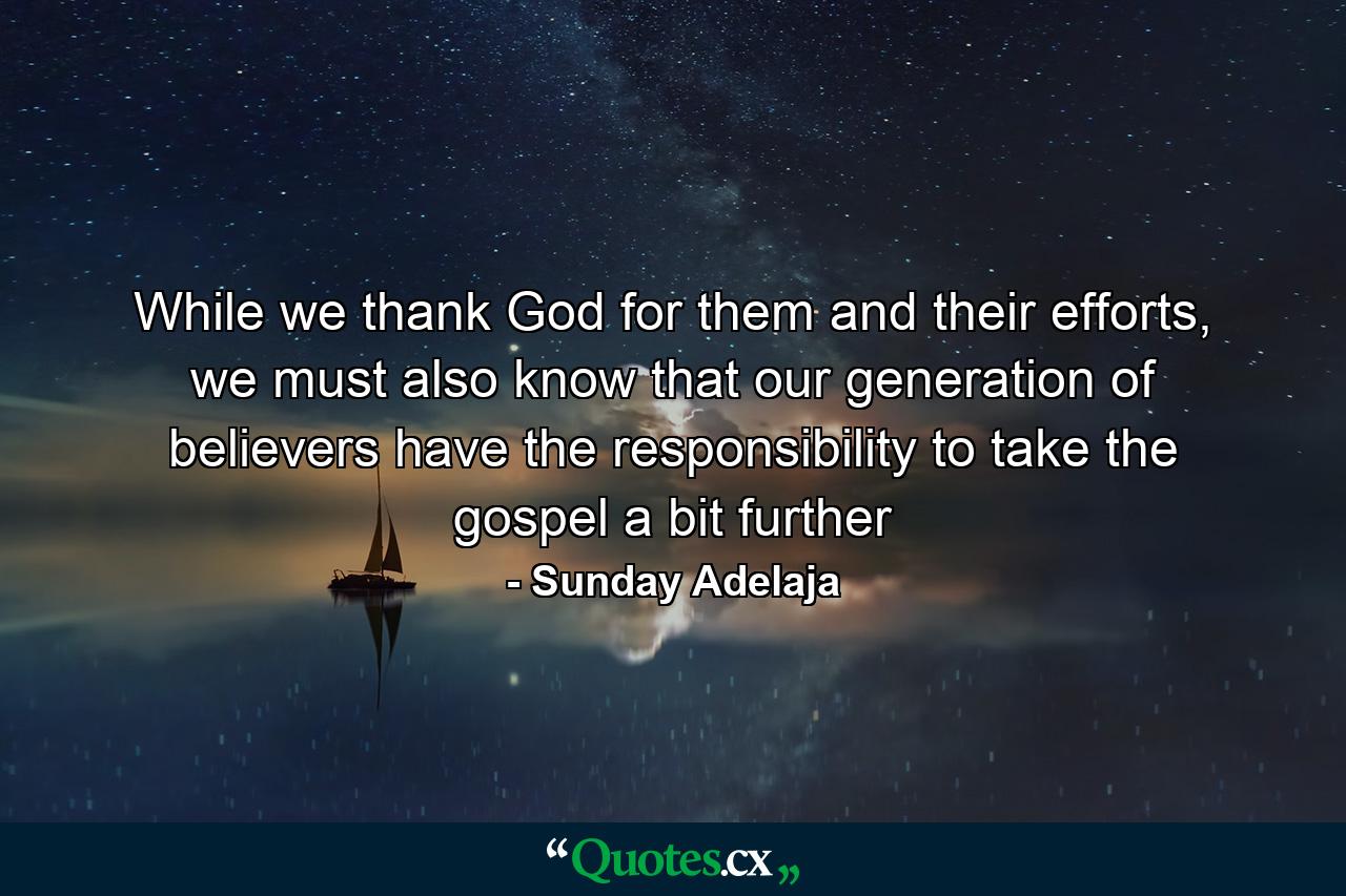 While we thank God for them and their efforts, we must also know that our generation of believers have the responsibility to take the gospel a bit further - Quote by Sunday Adelaja