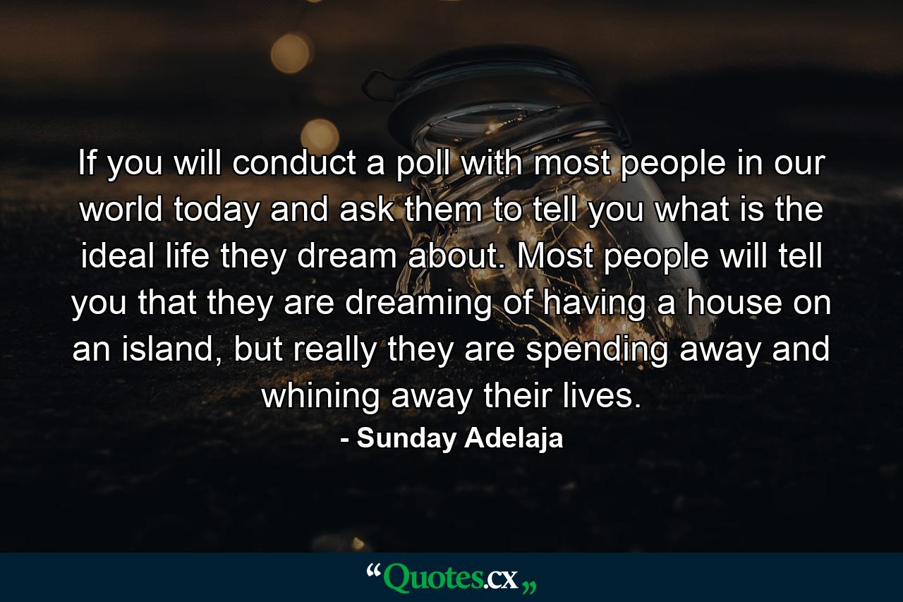 If you will conduct a poll with most people in our world today and ask them to tell you what is the ideal life they dream about. Most people will tell you that they are dreaming of having a house on an island, but really they are spending away and whining away their lives. - Quote by Sunday Adelaja