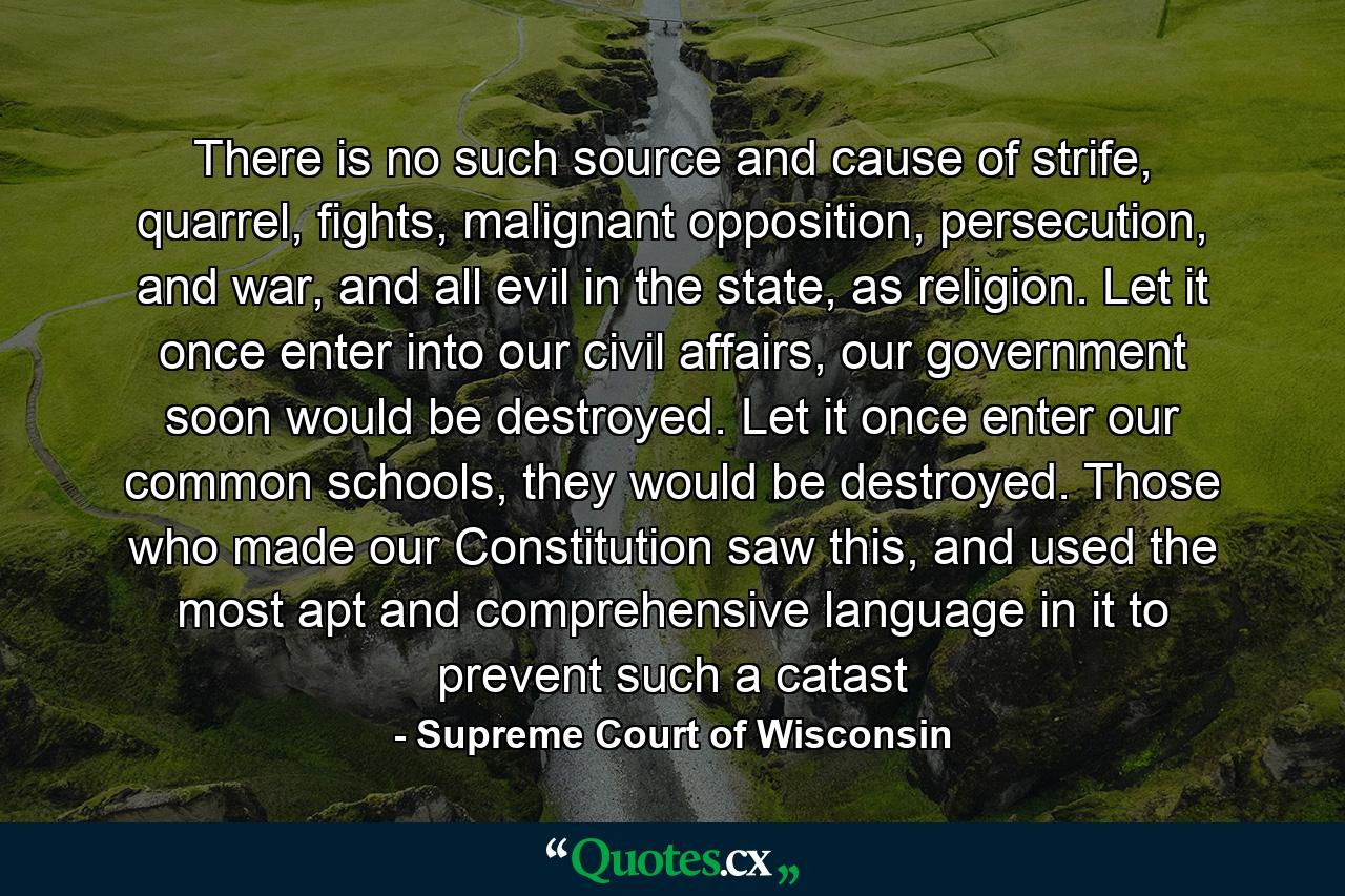 There is no such source and cause of strife, quarrel, fights, malignant opposition, persecution, and war, and all evil in the state, as religion. Let it once enter into our civil affairs, our government soon would be destroyed. Let it once enter our common schools, they would be destroyed. Those who made our Constitution saw this, and used the most apt and comprehensive language in it to prevent such a catast - Quote by Supreme Court of Wisconsin