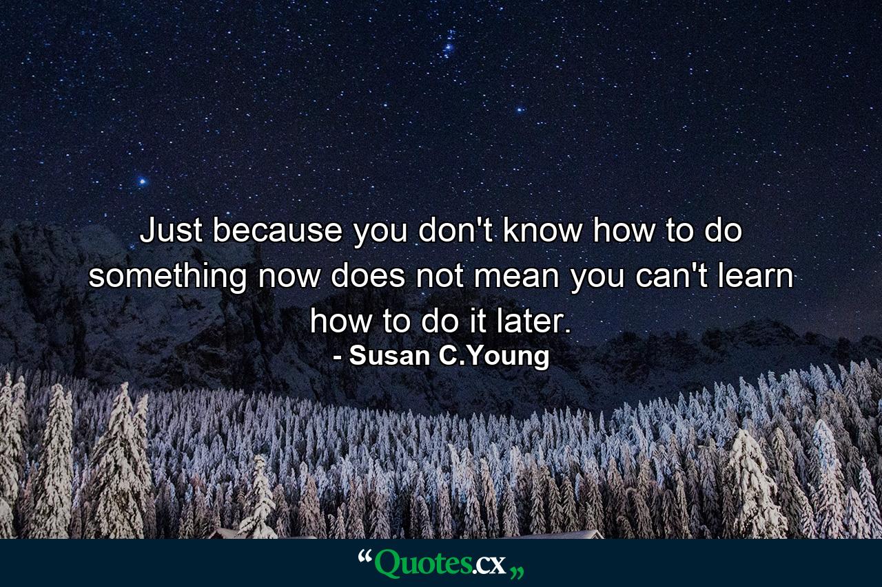 Just because you don't know how to do something now does not mean you can't learn how to do it later. - Quote by Susan C.Young