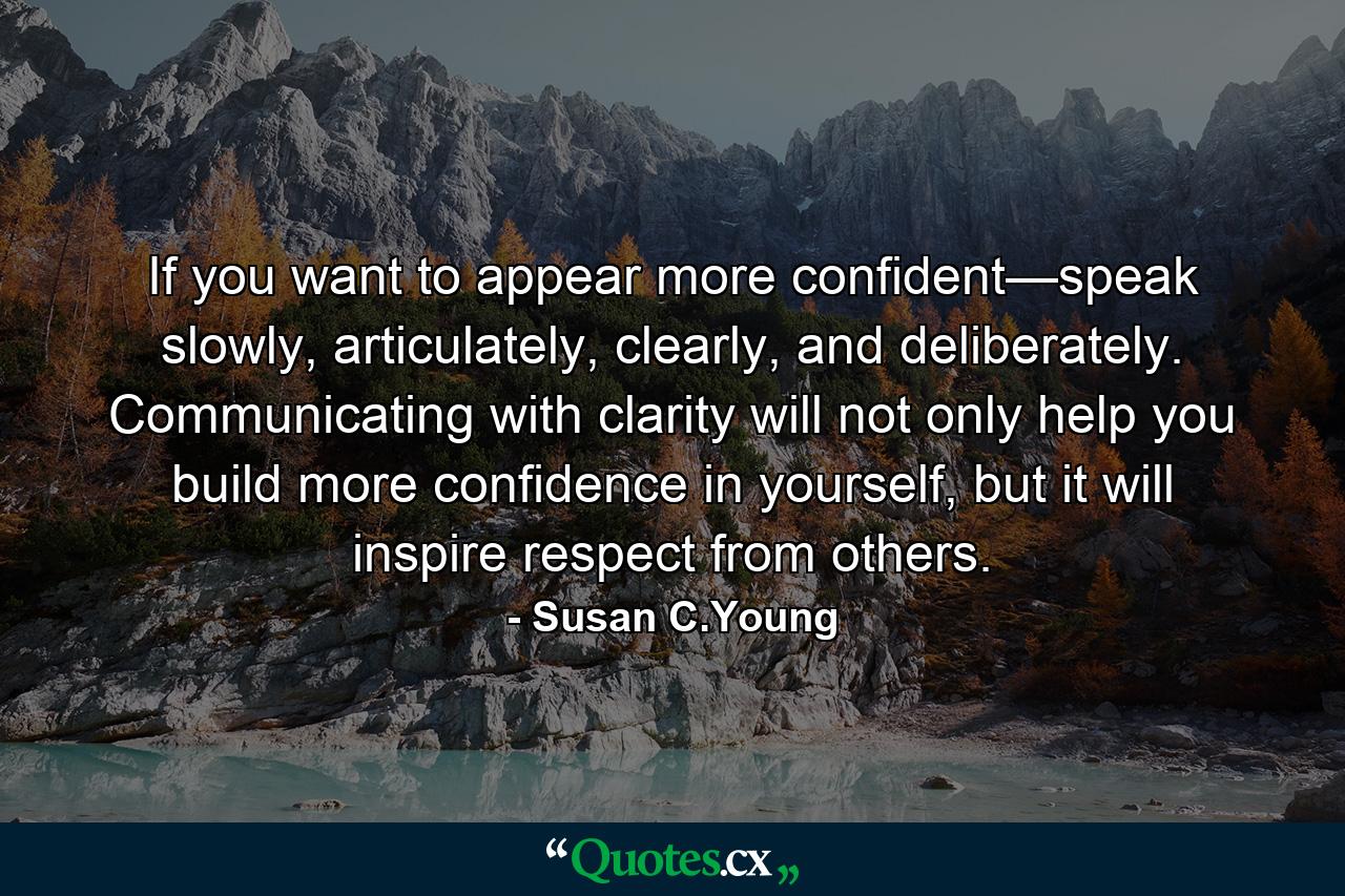 If you want to appear more confident—speak slowly, articulately, clearly, and deliberately. Communicating with clarity will not only help you build more confidence in yourself, but it will inspire respect from others. - Quote by Susan C.Young