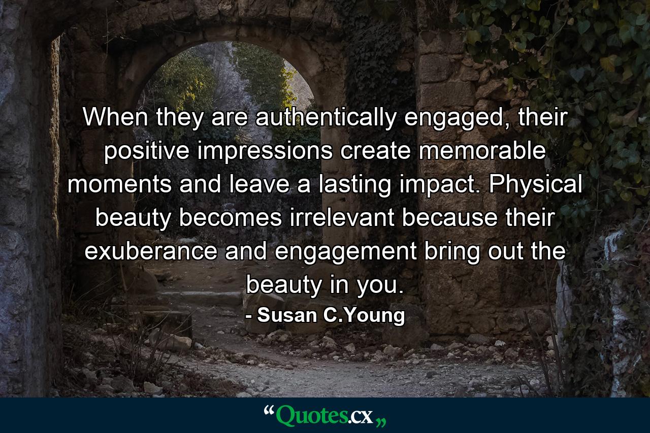 When they are authentically engaged, their positive impressions create memorable moments and leave a lasting impact. Physical beauty becomes irrelevant because their exuberance and engagement bring out the beauty in you. - Quote by Susan C.Young