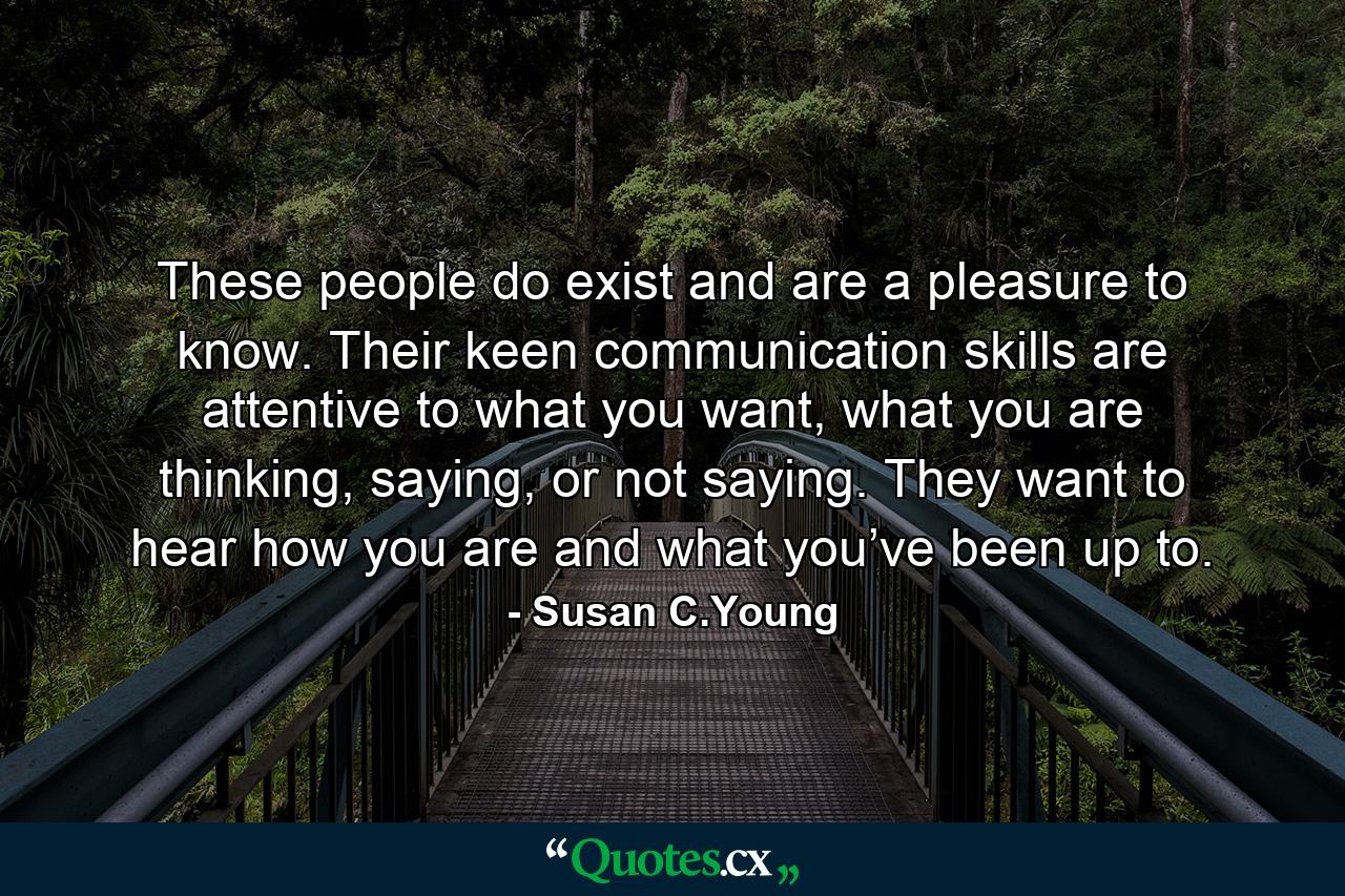 These people do exist and are a pleasure to know. Their keen communication skills are attentive to what you want, what you are thinking, saying, or not saying. They want to hear how you are and what you’ve been up to. - Quote by Susan C.Young