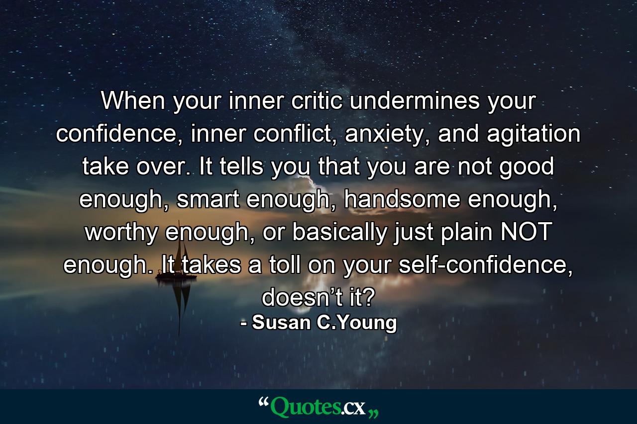 When your inner critic undermines your confidence, inner conflict, anxiety, and agitation take over. It tells you that you are not good enough, smart enough, handsome enough, worthy enough, or basically just plain NOT enough. It takes a toll on your self-confidence, doesn’t it? - Quote by Susan C.Young