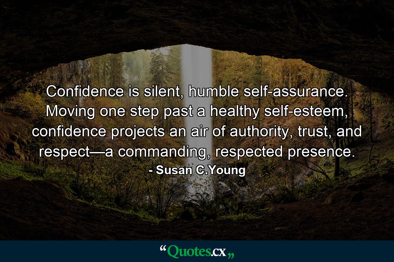 Confidence is silent, humble self-assurance. Moving one step past a healthy self-esteem, confidence projects an air of authority, trust, and respect—a commanding, respected presence. - Quote by Susan C.Young