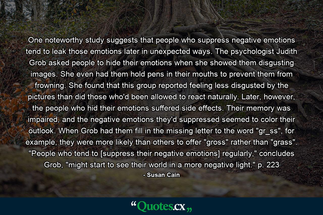 One noteworthy study suggests that people who suppress negative emotions tend to leak those emotions later in unexpected ways. The psychologist Judith Grob asked people to hide their emotions when she showed them disgusting images. She even had them hold pens in their mouths to prevent them from frowning. She found that this group reported feeling less disgusted by the pictures than did those who'd been allowed to react naturally. Later, however, the people who hid their emotions suffered side effects. Their memory was impaired, and the negative emotions they'd suppressed seemed to color their outlook. When Grob had them fill in the missing letter to the word 